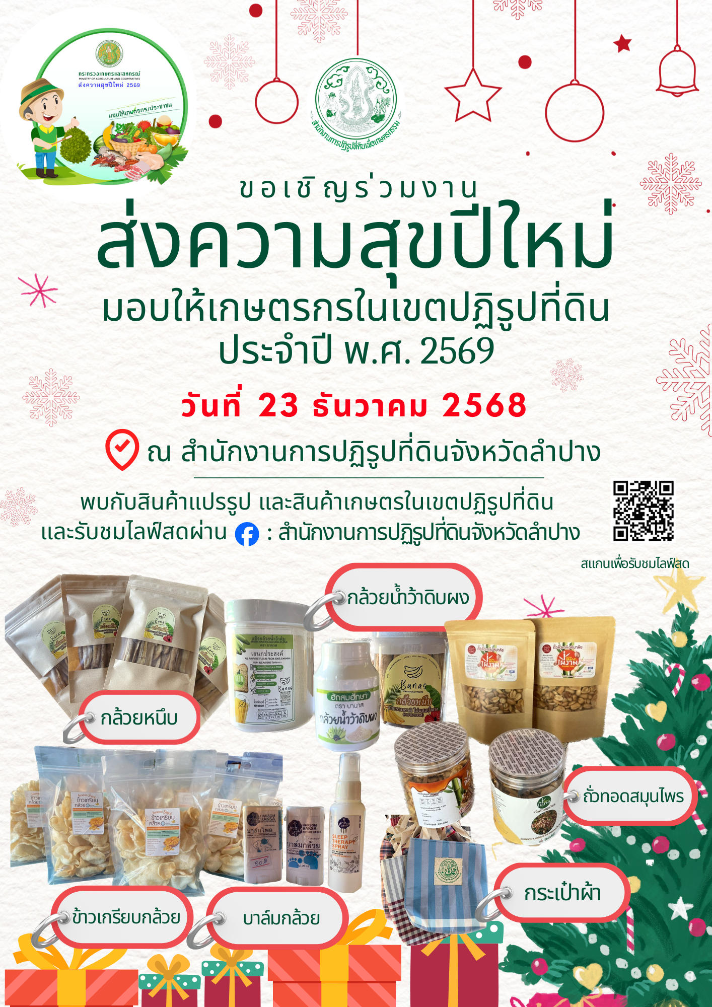 title - ขอเชิญ ร่วมส่งความสุขปีใหม่มอบให้เกษตรกรในเขตปฏิรูปที่ดินประจำปี พ.ศ. 2569 ในวันที่ 23 ธันวาคม 2568 ณ ส.ป.ก.ลำปาง   ช๊อปซื้อ สินค้าจากเกษตรกรในเขตปฏิรูปที่ดิน  -ข้าวเกรียบ 3 รส, กล้วยฉาบ, ผักสวนครัว, น้ำอ้อยคั้นสด  จากกลุ่มเกษตรพอเพียงในเขตปฏิรูปที่ดินบ้านใหม่ -ผงกล้วยน้ำว้า, ผงกล้วยน้ำว้าอัดเม็ด, สเปรย์หลับลึก, กล้วยหนึบ, บาล์มกล้วย, บาล์มไพล, สเปรย์ไล่ยุง  จากกลุ่มสมุนไพรบ้านหัวเสือ  -กระเป๋าผ้า, น้ำพริกลาบ,ถั่วทอดสมุนไพร  จากวิสาหกิจชุมชนกลุ่มกระเป๋าผ้าบ้านทุ่งตอน -ถั่วแผ่นทอด, ถั่วเคลือบน้ำตาล  จากกลุ่มเกษตรกรแปลงใหญ่ฯ ส.ป.ก.  และรับชมไลฟ์สดสินค้า ผ่าน Facebook : สำนักงานการปฏิรูปที่ดินจังหวัดลำปาง https://www.facebook.com/SmartOfficeralrolampang?locale=th_TH